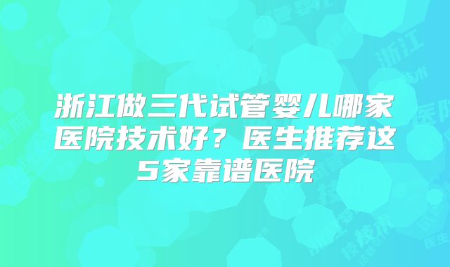 浙江做三代试管婴儿哪家医院技术好？医生推荐这5家靠谱医院