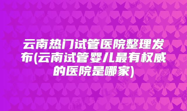 云南热门试管医院整理发布(云南试管婴儿最有权威的医院是哪家)