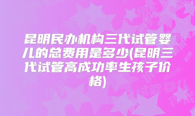昆明民办机构三代试管婴儿的总费用是多少(昆明三代试管高成功率生孩子价格)