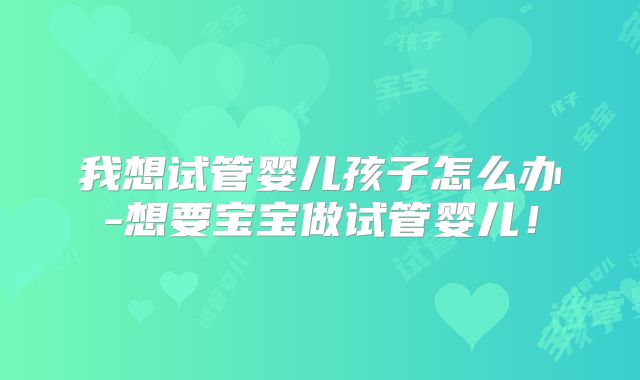 我想试管婴儿孩子怎么办-想要宝宝做试管婴儿！
