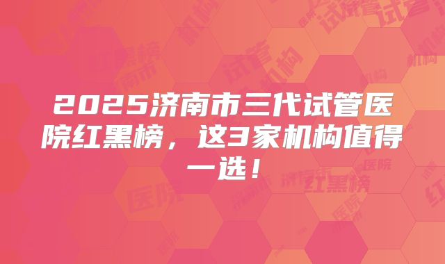 2025济南市三代试管医院红黑榜，这3家机构值得一选！