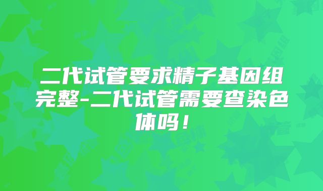 二代试管要求精子基因组完整-二代试管需要查染色体吗！