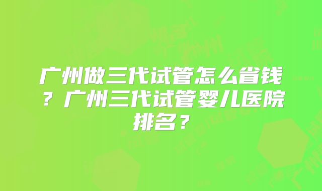 广州做三代试管怎么省钱？广州三代试管婴儿医院排名？