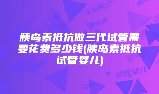 胰岛素抵抗做三代试管需要花费多少钱(胰岛素抵抗试管婴儿)