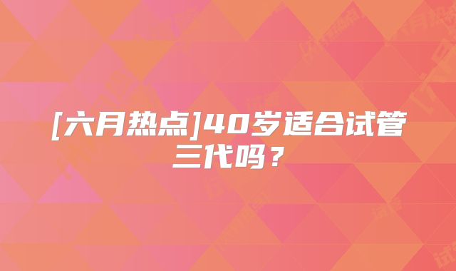 [六月热点]40岁适合试管三代吗？