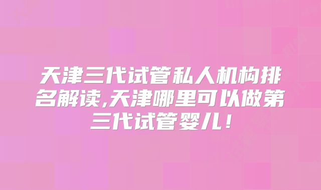 天津三代试管私人机构排名解读,天津哪里可以做第三代试管婴儿!