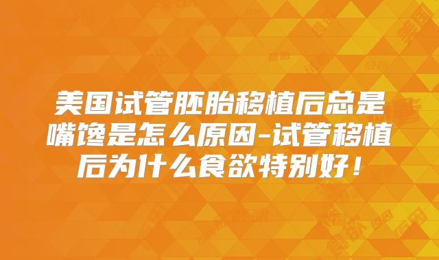美国试管胚胎移植后总是嘴馋是怎么原因-试管移植后为什么食欲特别好！