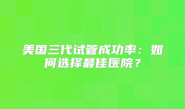 美国三代试管成功率：如何选择最佳医院？