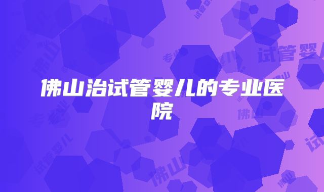 佛山治试管婴儿的专业医院