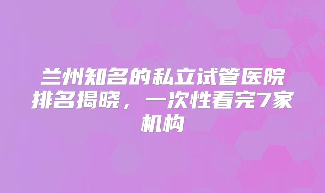 兰州知名的私立试管医院排名揭晓，一次性看完7家机构