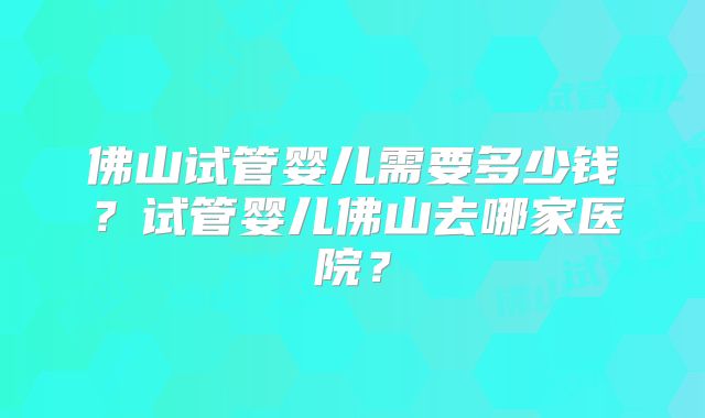佛山试管婴儿需要多少钱?试管婴儿佛山去哪家医院?