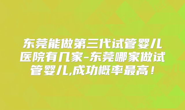 东莞能做第三代试管婴儿医院有几家-东莞哪家做试管婴儿,成功概率最高！