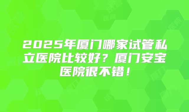 2025年厦门哪家试管私立医院比较好?厦门安宝医院很不错!