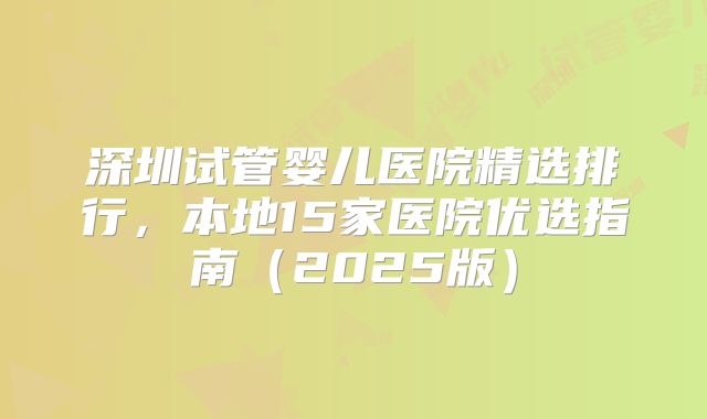 深圳试管婴儿医院精选排行,本地15家医院优选指南(2025版)