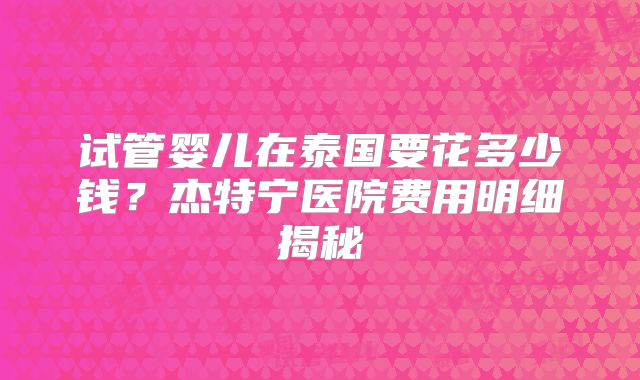 试管婴儿在泰国要花多少钱？杰特宁医院费用明细揭秘