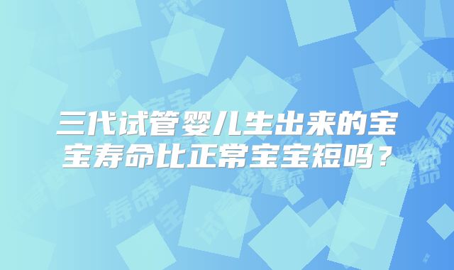 三代试管婴儿生出来的宝宝寿命比正常宝宝短吗？