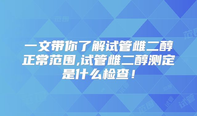 一文带你了解试管雌二醇正常范围,试管雌二醇测定是什么检查！