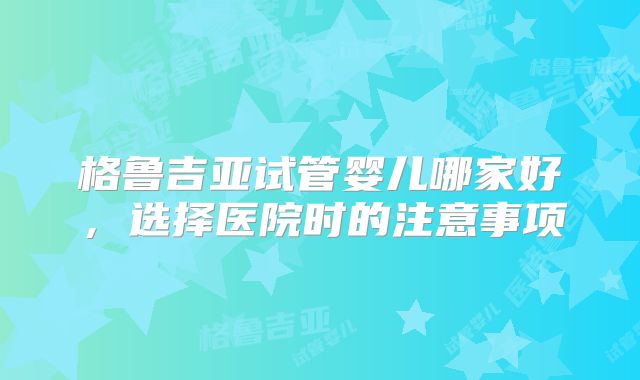 格鲁吉亚试管婴儿哪家好,选择医院时的注意事项