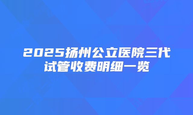 2025扬州公立医院三代试管收费明细一览