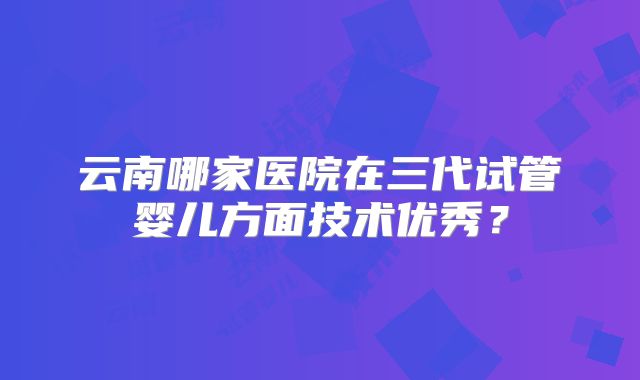 云南哪家医院在三代试管婴儿方面技术优秀？