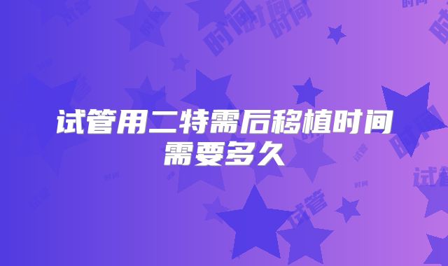试管用二特需后移植时间需要多久