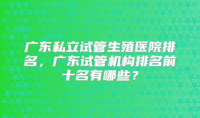 广东私立试管生殖医院排名，广东试管机构排名前十名有哪些？