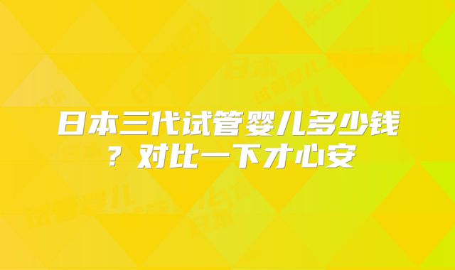 日本三代试管婴儿多少钱？对比一下才心安