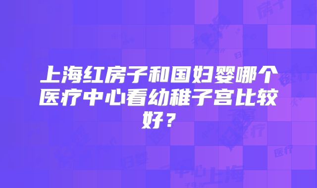 上海红房子和国妇婴哪个医疗中心看幼稚子宫比较好？