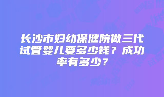 长沙市妇幼保健院做三代试管婴儿要多少钱？成功率有多少？