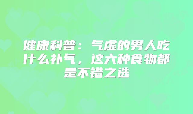 健康科普：气虚的男人吃什么补气，这六种食物都是不错之选