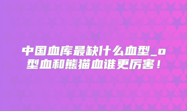 中国血库最缺什么血型_o型血和熊猫血谁更厉害！