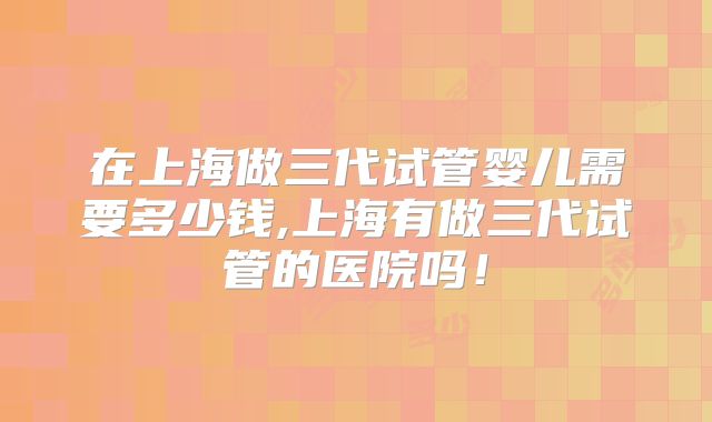 在上海做三代试管婴儿需要多少钱,上海有做三代试管的医院吗！