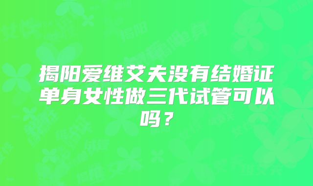 揭阳爱维艾夫没有结婚证单身女性做三代试管可以吗？