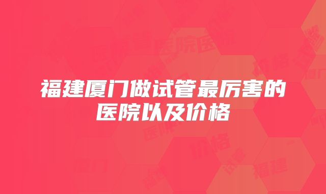 福建厦门做试管最厉害的医院以及价格