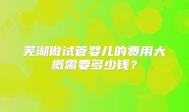 芜湖做试管婴儿的费用大概需要多少钱？