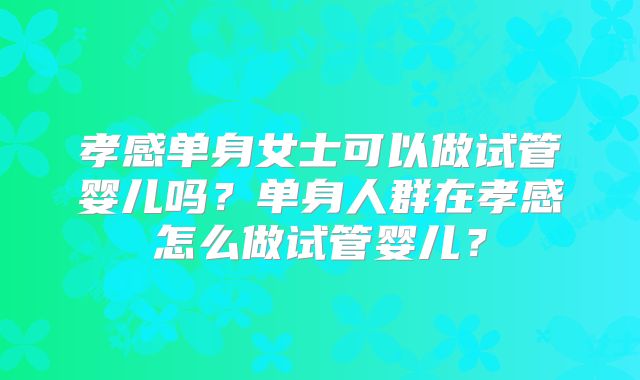 孝感单身女士可以做试管婴儿吗？单身人群在孝感怎么做试管婴儿？
