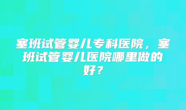 塞班试管婴儿专科医院，塞班试管婴儿医院哪里做的好？