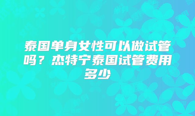 泰国单身女性可以做试管吗？杰特宁泰国试管费用多少