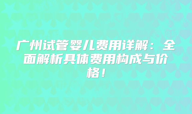 广州试管婴儿费用详解：全面解析具体费用构成与价格！