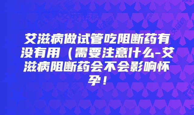 艾滋病做试管吃阻断药有没有用（需要注意什么-艾滋病阻断药会不会影响怀孕！