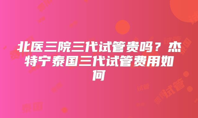 北医三院三代试管贵吗?杰特宁泰国三代试管费用如何