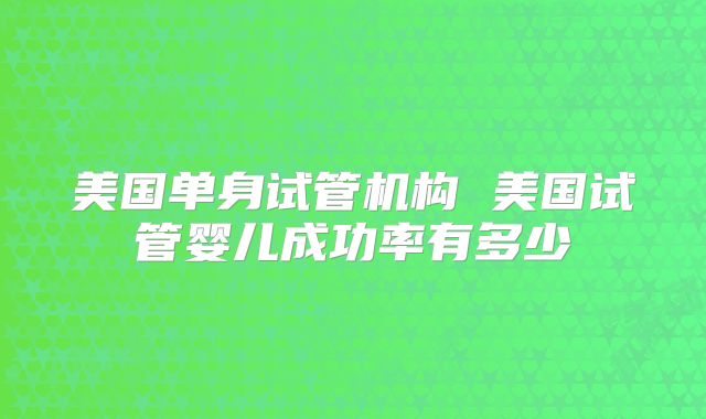 美国单身试管机构 美国试管婴儿成功率有多少