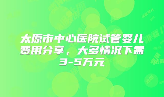 太原市中心医院试管婴儿费用分享，大多情况下需3-5万元