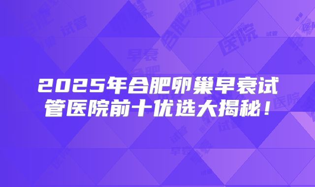 2025年合肥卵巢早衰试管医院前十优选大揭秘!