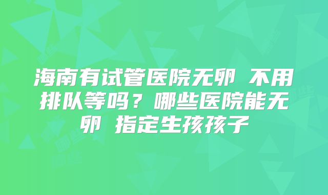 海南有试管医院无卵�不用排队等吗?哪些医院能无卵�指定生孩孩子