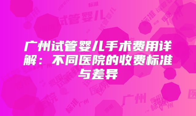 广州试管婴儿手术费用详解：不同医院的收费标准与差异