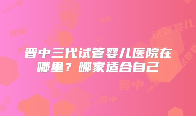 晋中三代试管婴儿医院在哪里？哪家适合自己