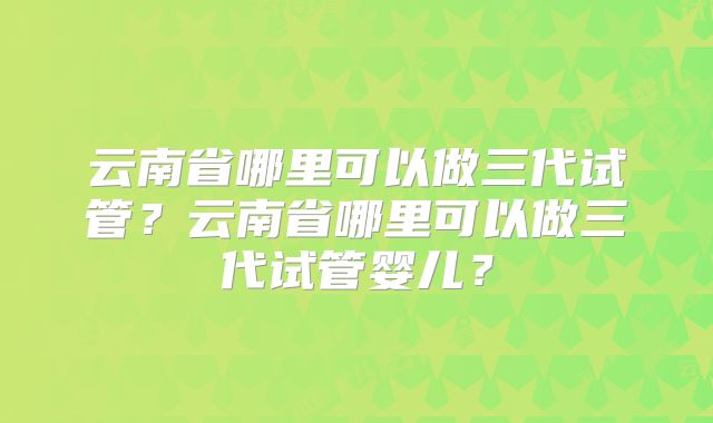 云南省哪里可以做三代试管？云南省哪里可以做三代试管婴儿？