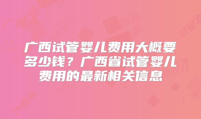 广西试管婴儿费用大概要多少钱？广西省试管婴儿费用的最新相关信息