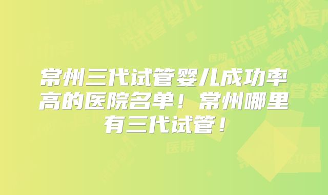 常州三代试管婴儿成功率高的医院名单!常州哪里有三代试管!
